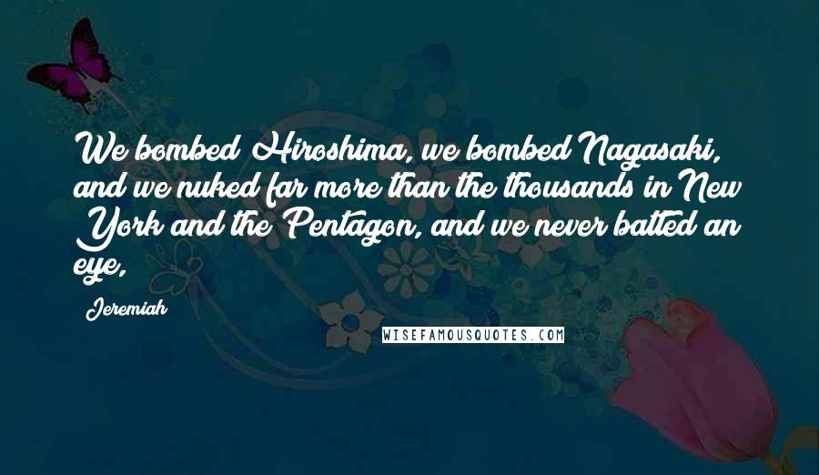 Jeremiah Quotes: We bombed Hiroshima, we bombed Nagasaki, and we nuked far more than the thousands in New York and the Pentagon, and we never batted an eye,