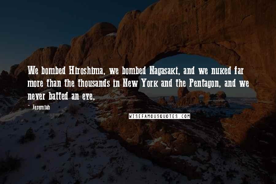 Jeremiah Quotes: We bombed Hiroshima, we bombed Nagasaki, and we nuked far more than the thousands in New York and the Pentagon, and we never batted an eye,