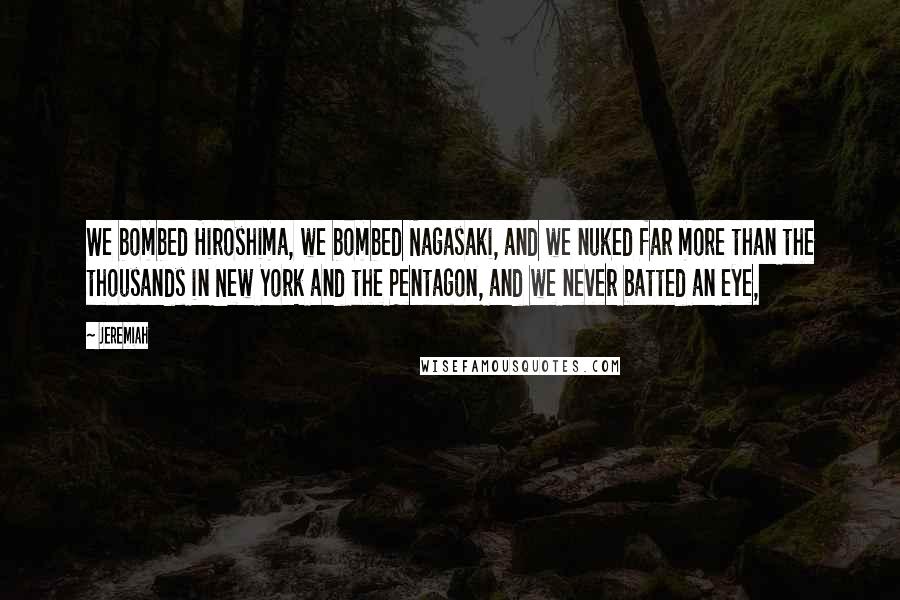 Jeremiah Quotes: We bombed Hiroshima, we bombed Nagasaki, and we nuked far more than the thousands in New York and the Pentagon, and we never batted an eye,