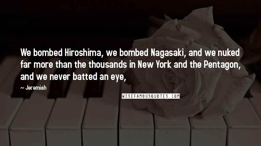 Jeremiah Quotes: We bombed Hiroshima, we bombed Nagasaki, and we nuked far more than the thousands in New York and the Pentagon, and we never batted an eye,