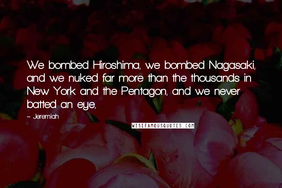 Jeremiah Quotes: We bombed Hiroshima, we bombed Nagasaki, and we nuked far more than the thousands in New York and the Pentagon, and we never batted an eye,