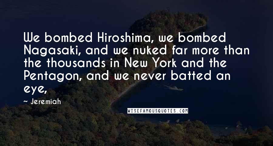 Jeremiah Quotes: We bombed Hiroshima, we bombed Nagasaki, and we nuked far more than the thousands in New York and the Pentagon, and we never batted an eye,