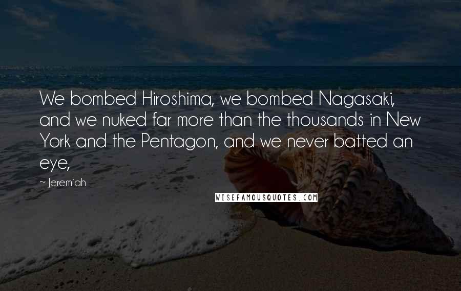 Jeremiah Quotes: We bombed Hiroshima, we bombed Nagasaki, and we nuked far more than the thousands in New York and the Pentagon, and we never batted an eye,