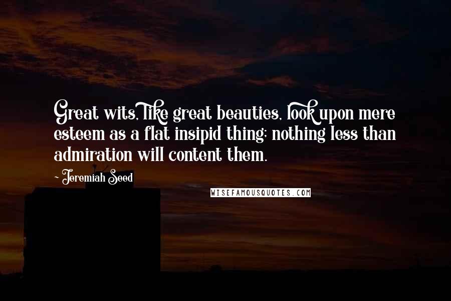 Jeremiah Seed Quotes: Great wits, like great beauties, look upon mere esteem as a flat insipid thing; nothing less than admiration will content them.