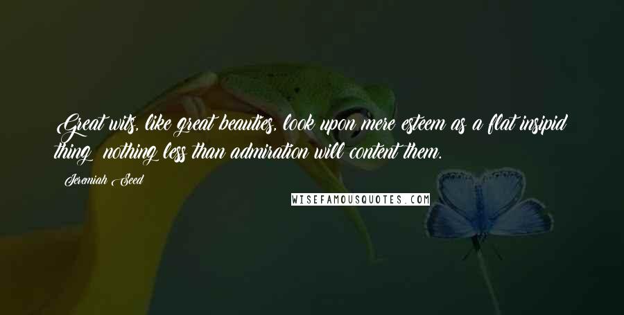 Jeremiah Seed Quotes: Great wits, like great beauties, look upon mere esteem as a flat insipid thing; nothing less than admiration will content them.