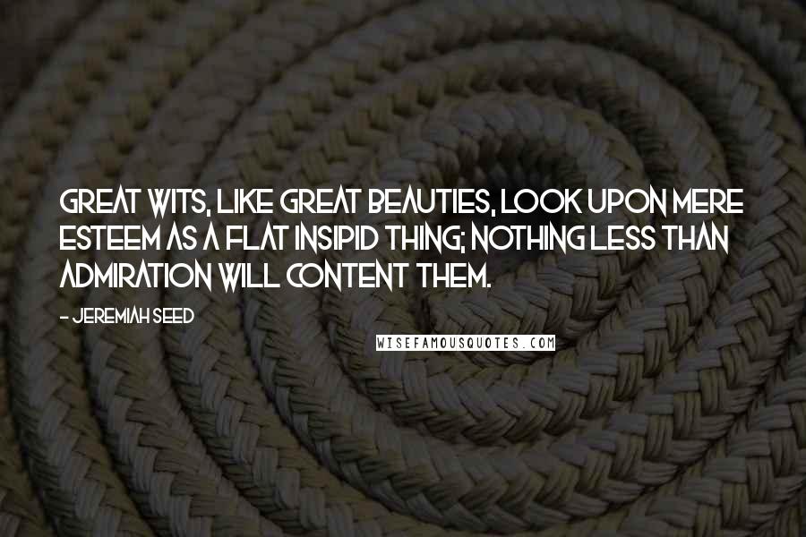 Jeremiah Seed Quotes: Great wits, like great beauties, look upon mere esteem as a flat insipid thing; nothing less than admiration will content them.