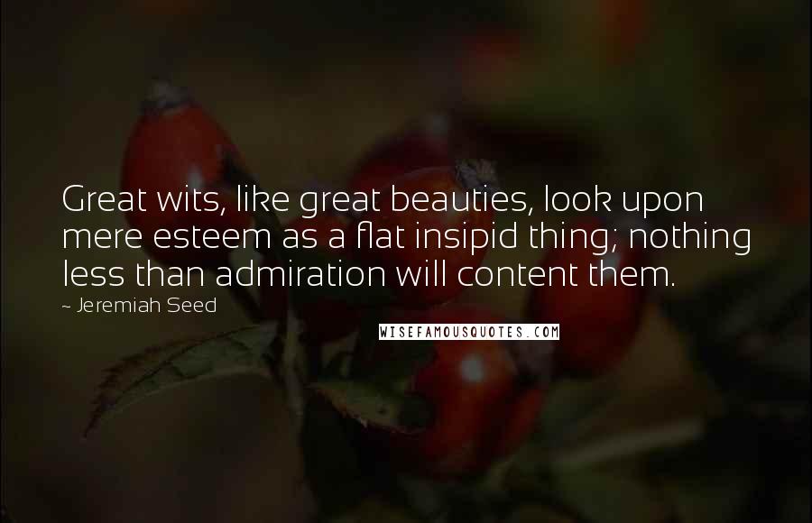 Jeremiah Seed Quotes: Great wits, like great beauties, look upon mere esteem as a flat insipid thing; nothing less than admiration will content them.