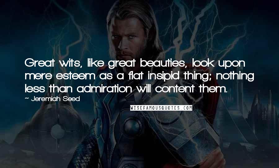 Jeremiah Seed Quotes: Great wits, like great beauties, look upon mere esteem as a flat insipid thing; nothing less than admiration will content them.