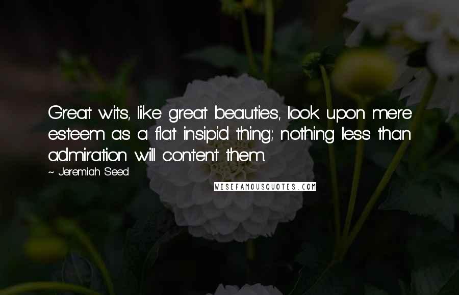 Jeremiah Seed Quotes: Great wits, like great beauties, look upon mere esteem as a flat insipid thing; nothing less than admiration will content them.