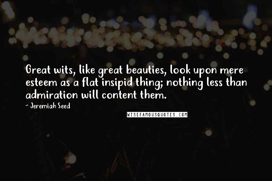 Jeremiah Seed Quotes: Great wits, like great beauties, look upon mere esteem as a flat insipid thing; nothing less than admiration will content them.