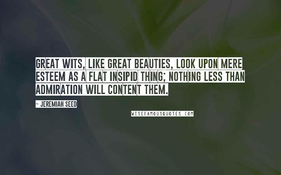 Jeremiah Seed Quotes: Great wits, like great beauties, look upon mere esteem as a flat insipid thing; nothing less than admiration will content them.