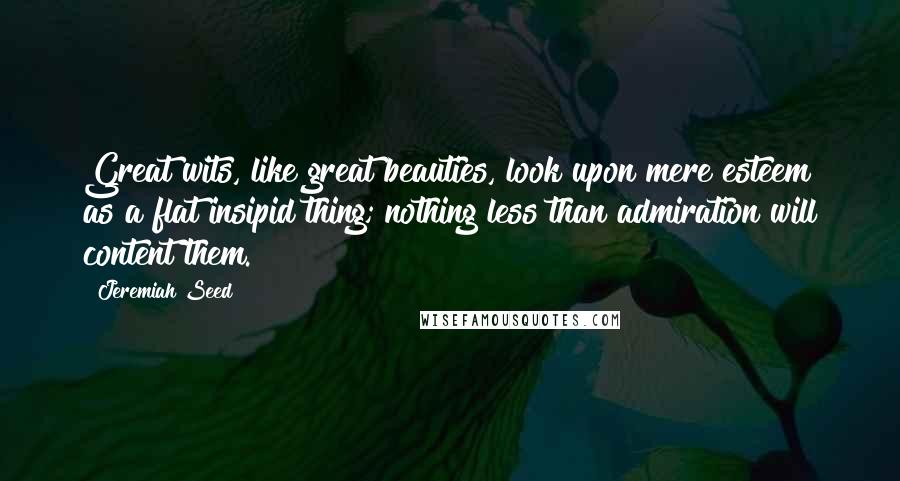 Jeremiah Seed Quotes: Great wits, like great beauties, look upon mere esteem as a flat insipid thing; nothing less than admiration will content them.