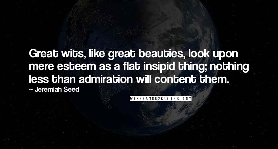 Jeremiah Seed Quotes: Great wits, like great beauties, look upon mere esteem as a flat insipid thing; nothing less than admiration will content them.