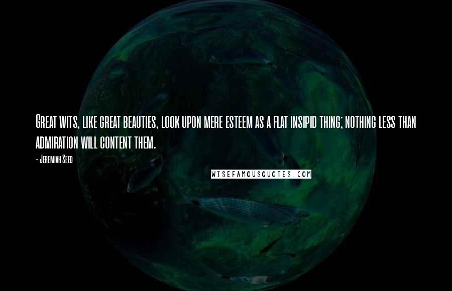 Jeremiah Seed Quotes: Great wits, like great beauties, look upon mere esteem as a flat insipid thing; nothing less than admiration will content them.