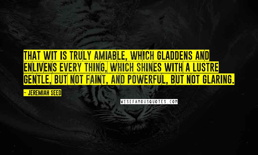 Jeremiah Seed Quotes: That wit is truly amiable, which gladdens and enlivens every thing, which shines with a lustre gentle, but not faint, and powerful, but not glaring.