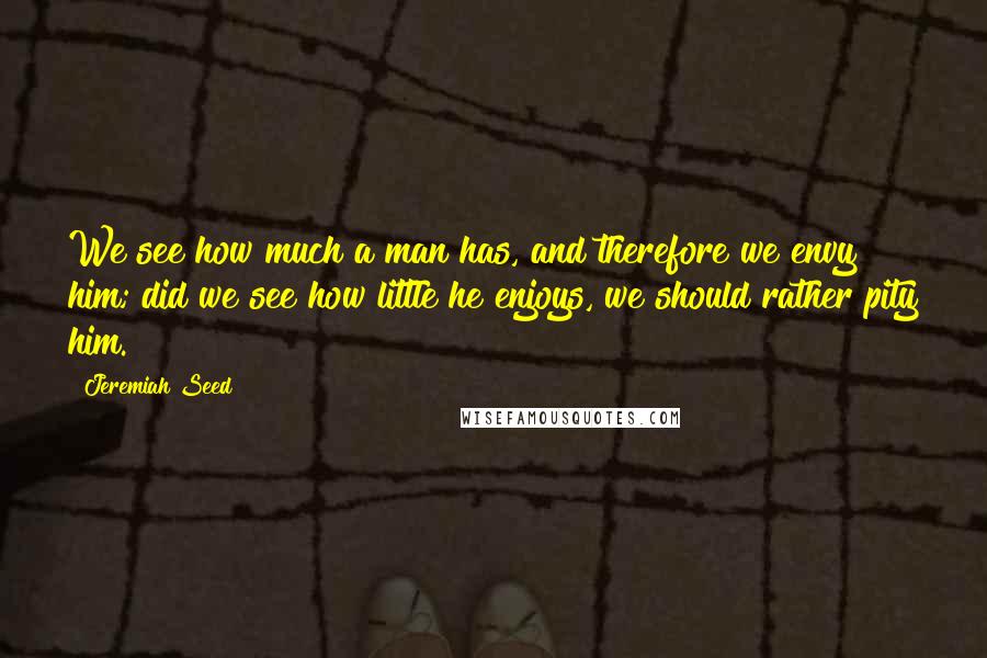 Jeremiah Seed Quotes: We see how much a man has, and therefore we envy him; did we see how little he enjoys, we should rather pity him.