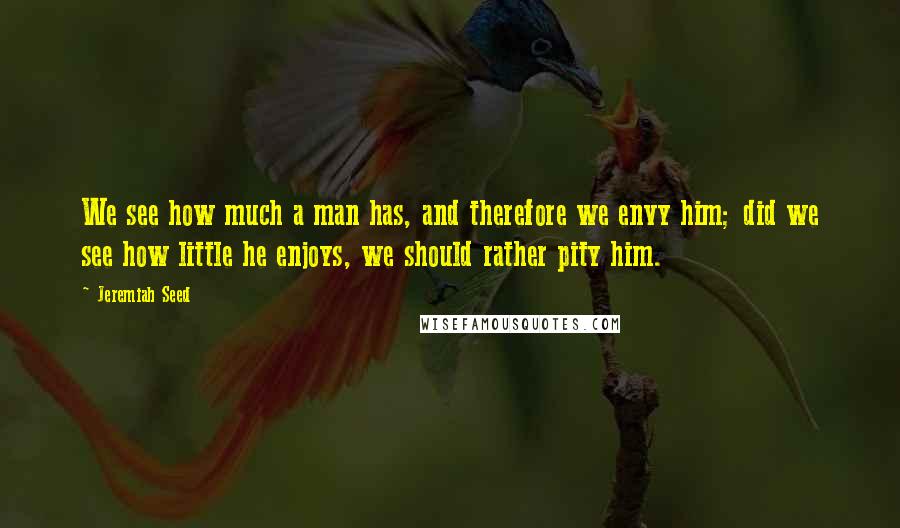 Jeremiah Seed Quotes: We see how much a man has, and therefore we envy him; did we see how little he enjoys, we should rather pity him.