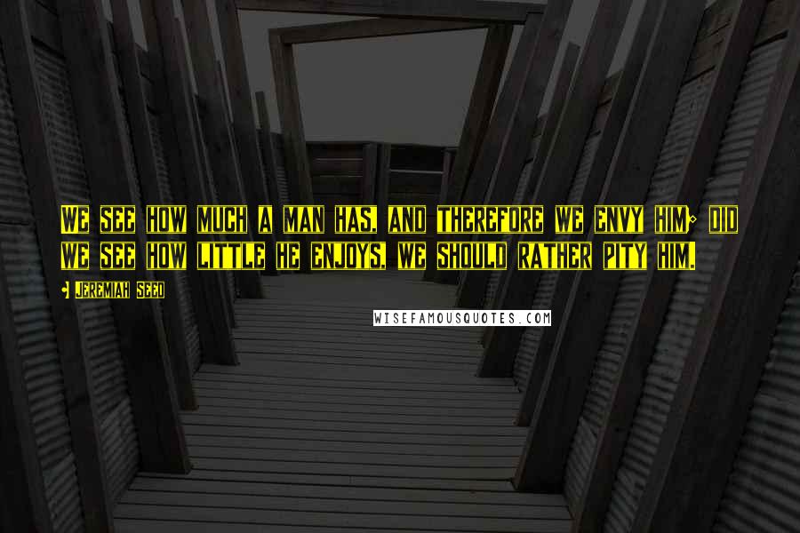 Jeremiah Seed Quotes: We see how much a man has, and therefore we envy him; did we see how little he enjoys, we should rather pity him.