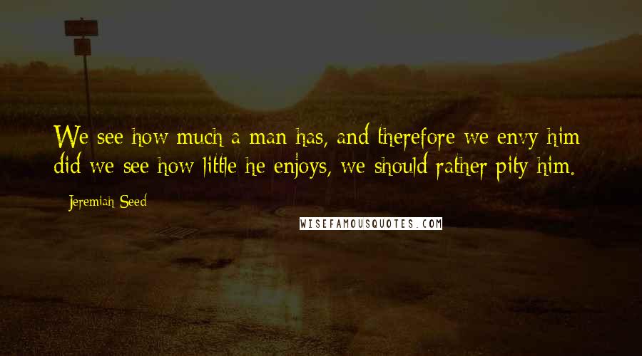 Jeremiah Seed Quotes: We see how much a man has, and therefore we envy him; did we see how little he enjoys, we should rather pity him.