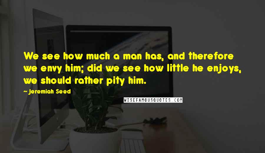 Jeremiah Seed Quotes: We see how much a man has, and therefore we envy him; did we see how little he enjoys, we should rather pity him.