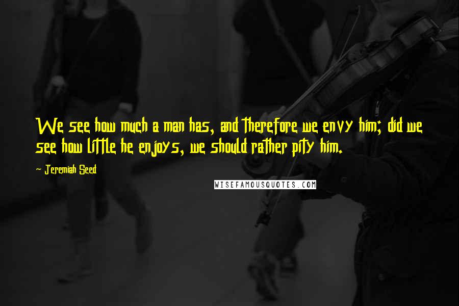 Jeremiah Seed Quotes: We see how much a man has, and therefore we envy him; did we see how little he enjoys, we should rather pity him.