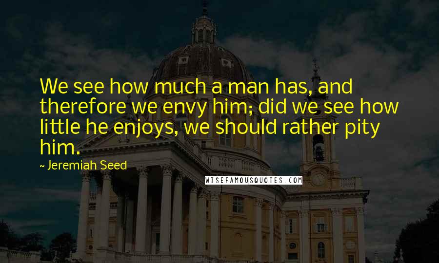 Jeremiah Seed Quotes: We see how much a man has, and therefore we envy him; did we see how little he enjoys, we should rather pity him.