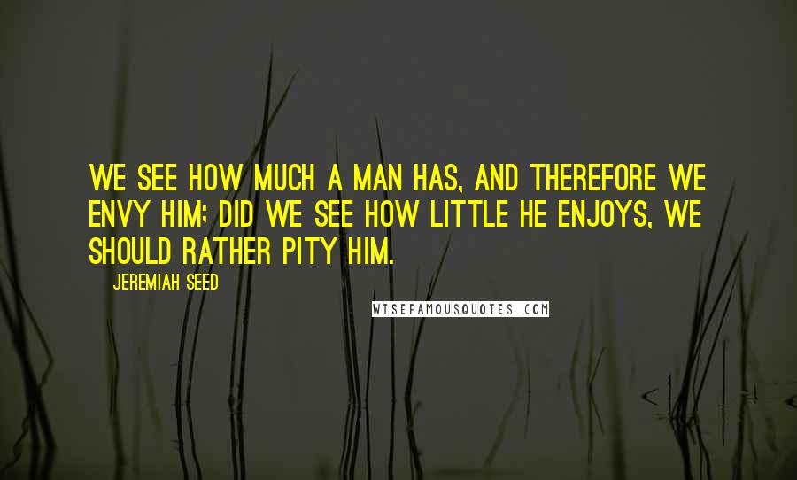 Jeremiah Seed Quotes: We see how much a man has, and therefore we envy him; did we see how little he enjoys, we should rather pity him.