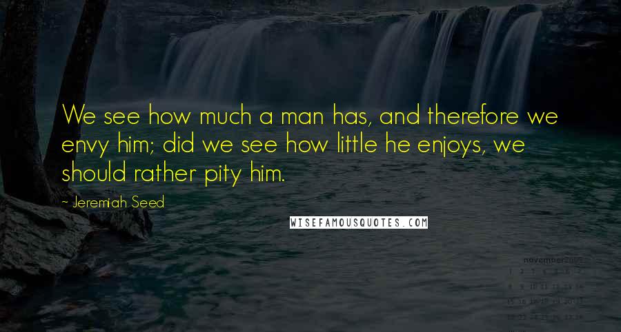 Jeremiah Seed Quotes: We see how much a man has, and therefore we envy him; did we see how little he enjoys, we should rather pity him.