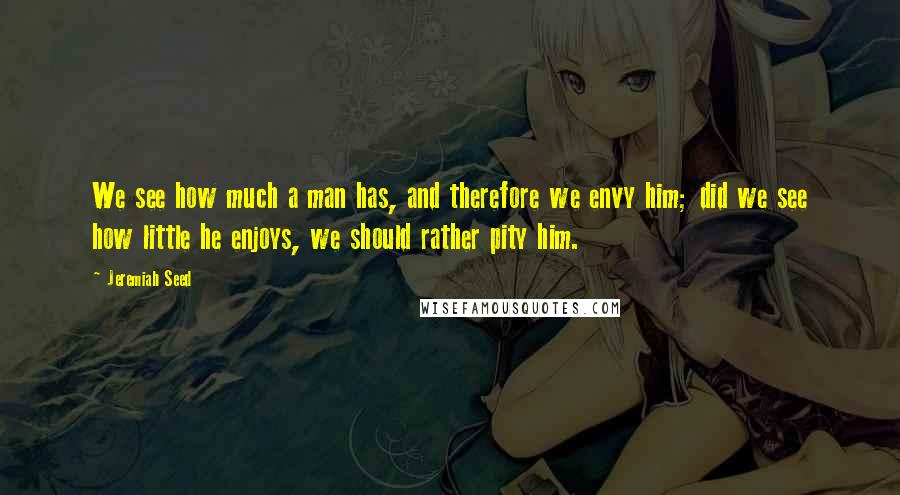 Jeremiah Seed Quotes: We see how much a man has, and therefore we envy him; did we see how little he enjoys, we should rather pity him.