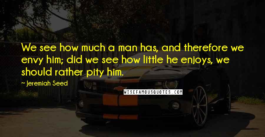 Jeremiah Seed Quotes: We see how much a man has, and therefore we envy him; did we see how little he enjoys, we should rather pity him.