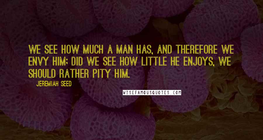 Jeremiah Seed Quotes: We see how much a man has, and therefore we envy him; did we see how little he enjoys, we should rather pity him.
