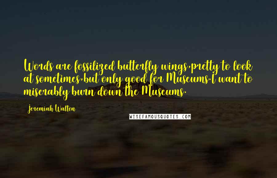 Jeremiah Walton Quotes: Words are fossilized butterfly wings,pretty to look at sometimes,but only good for Museums.I want to miserably burn down the Museums.