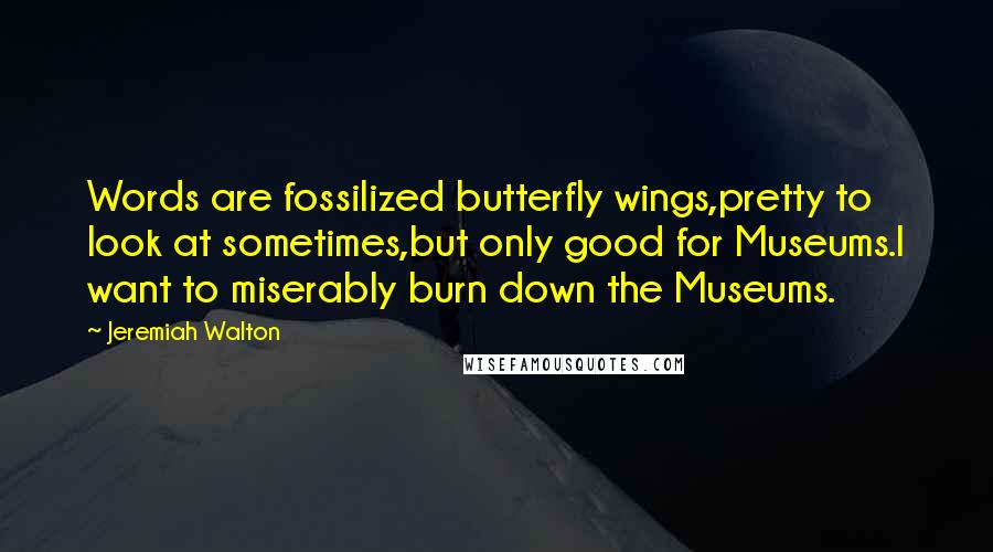 Jeremiah Walton Quotes: Words are fossilized butterfly wings,pretty to look at sometimes,but only good for Museums.I want to miserably burn down the Museums.