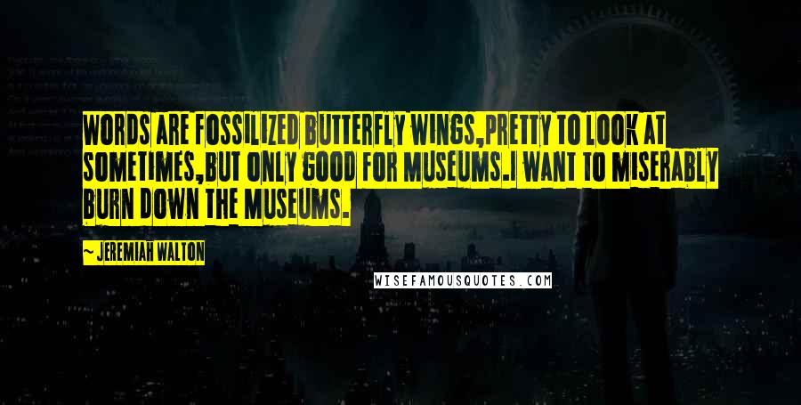 Jeremiah Walton Quotes: Words are fossilized butterfly wings,pretty to look at sometimes,but only good for Museums.I want to miserably burn down the Museums.