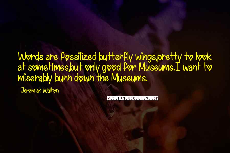 Jeremiah Walton Quotes: Words are fossilized butterfly wings,pretty to look at sometimes,but only good for Museums.I want to miserably burn down the Museums.