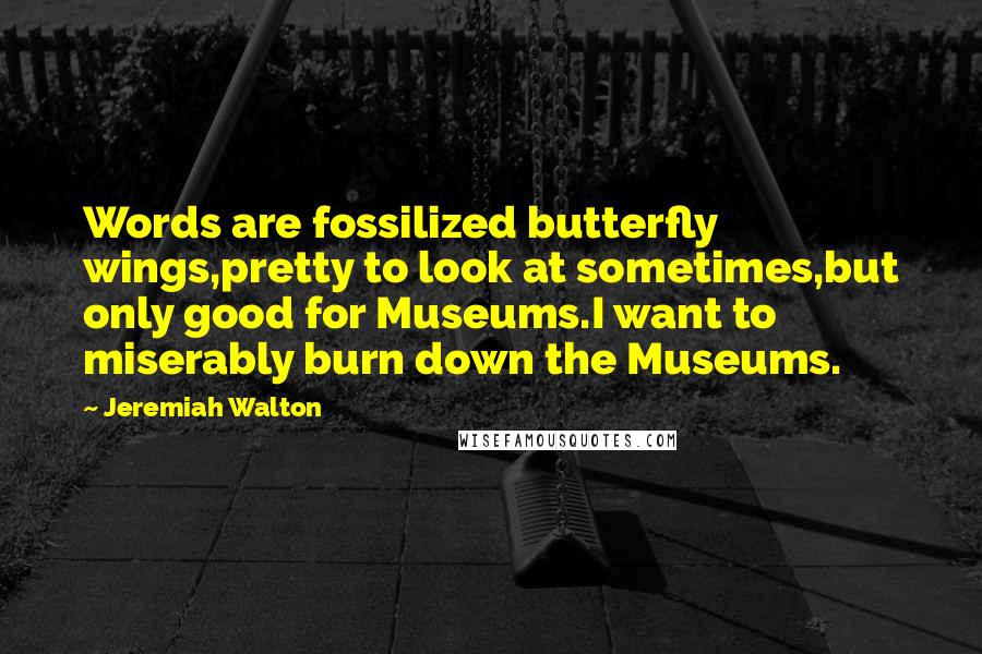 Jeremiah Walton Quotes: Words are fossilized butterfly wings,pretty to look at sometimes,but only good for Museums.I want to miserably burn down the Museums.