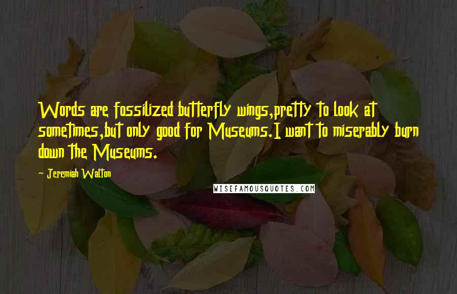 Jeremiah Walton Quotes: Words are fossilized butterfly wings,pretty to look at sometimes,but only good for Museums.I want to miserably burn down the Museums.
