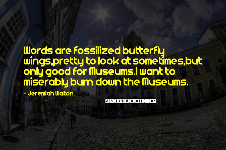 Jeremiah Walton Quotes: Words are fossilized butterfly wings,pretty to look at sometimes,but only good for Museums.I want to miserably burn down the Museums.