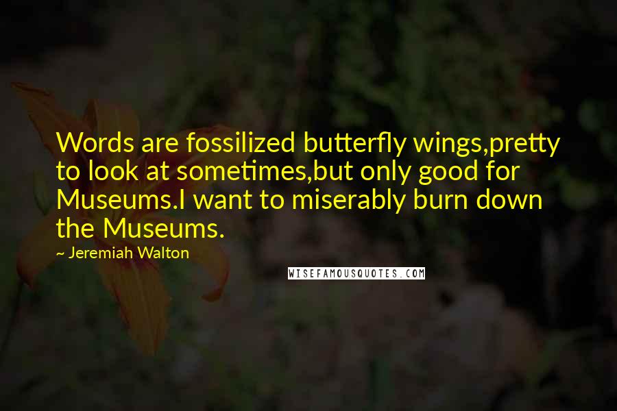 Jeremiah Walton Quotes: Words are fossilized butterfly wings,pretty to look at sometimes,but only good for Museums.I want to miserably burn down the Museums.