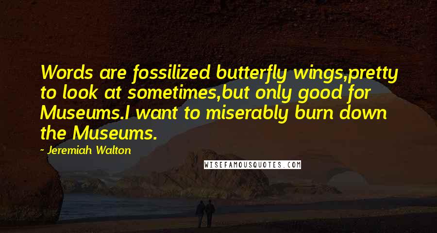 Jeremiah Walton Quotes: Words are fossilized butterfly wings,pretty to look at sometimes,but only good for Museums.I want to miserably burn down the Museums.