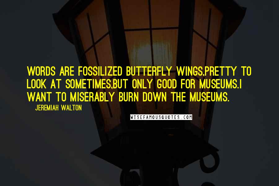 Jeremiah Walton Quotes: Words are fossilized butterfly wings,pretty to look at sometimes,but only good for Museums.I want to miserably burn down the Museums.