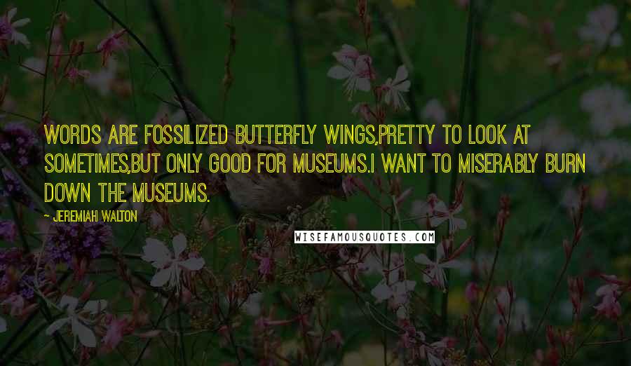 Jeremiah Walton Quotes: Words are fossilized butterfly wings,pretty to look at sometimes,but only good for Museums.I want to miserably burn down the Museums.