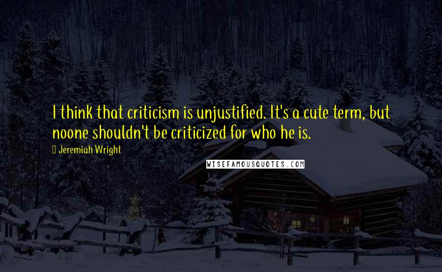 Jeremiah Wright Quotes: I think that criticism is unjustified. It's a cute term, but noone shouldn't be criticized for who he is.