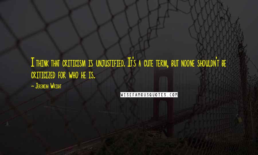 Jeremiah Wright Quotes: I think that criticism is unjustified. It's a cute term, but noone shouldn't be criticized for who he is.