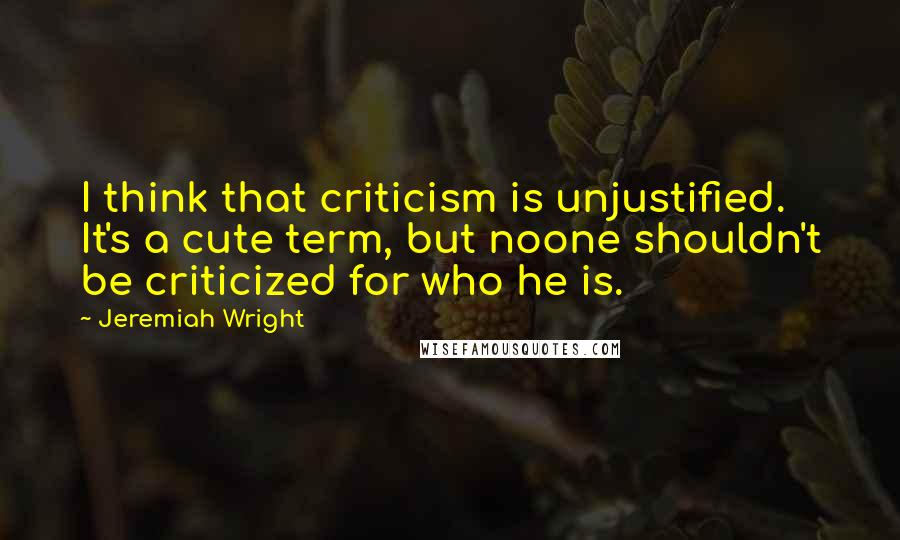 Jeremiah Wright Quotes: I think that criticism is unjustified. It's a cute term, but noone shouldn't be criticized for who he is.