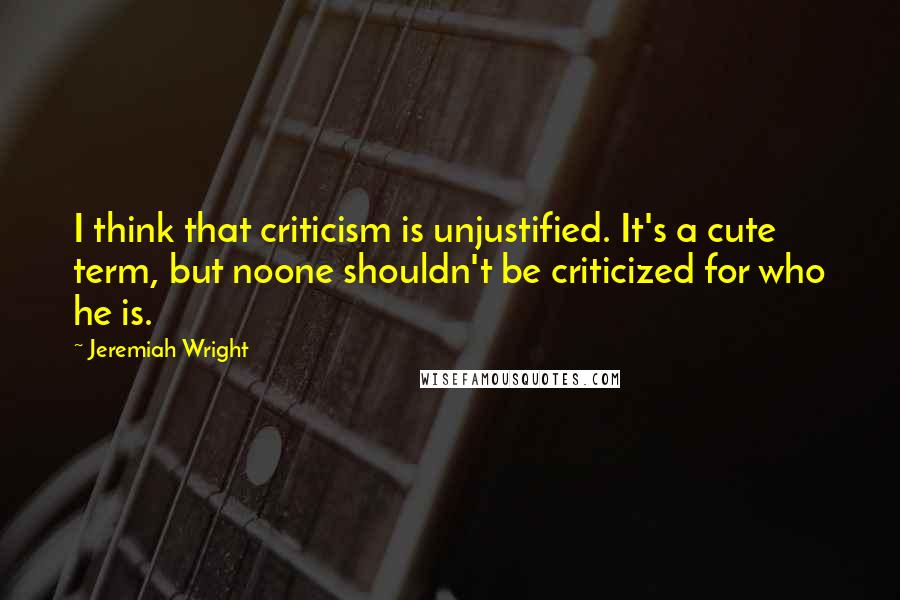 Jeremiah Wright Quotes: I think that criticism is unjustified. It's a cute term, but noone shouldn't be criticized for who he is.