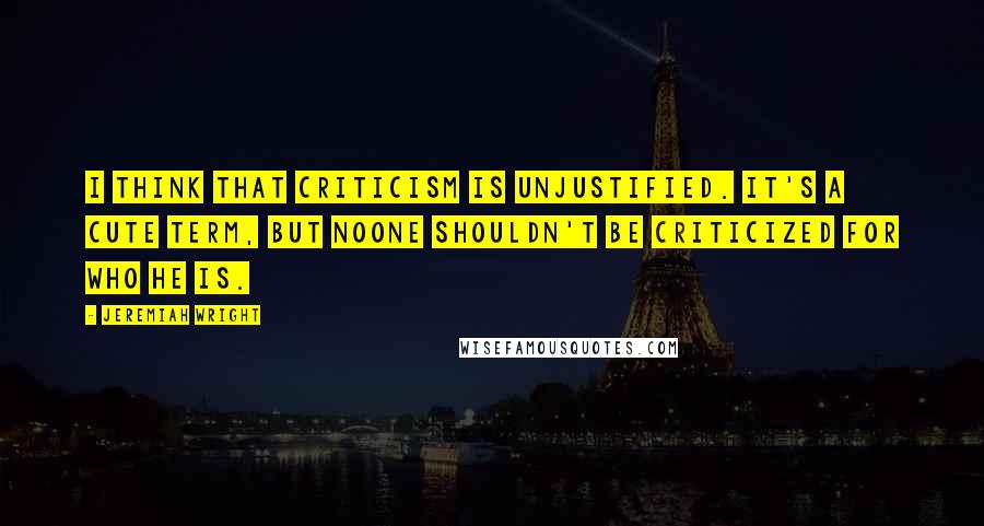 Jeremiah Wright Quotes: I think that criticism is unjustified. It's a cute term, but noone shouldn't be criticized for who he is.