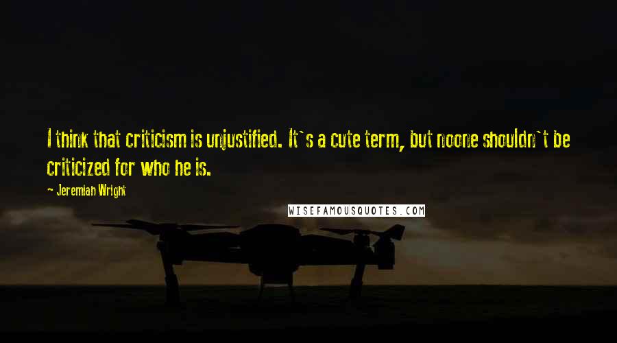 Jeremiah Wright Quotes: I think that criticism is unjustified. It's a cute term, but noone shouldn't be criticized for who he is.