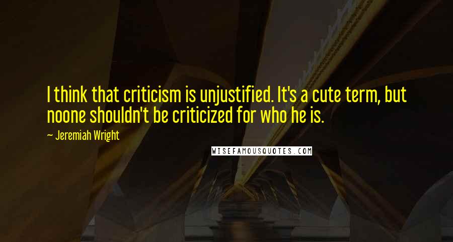 Jeremiah Wright Quotes: I think that criticism is unjustified. It's a cute term, but noone shouldn't be criticized for who he is.