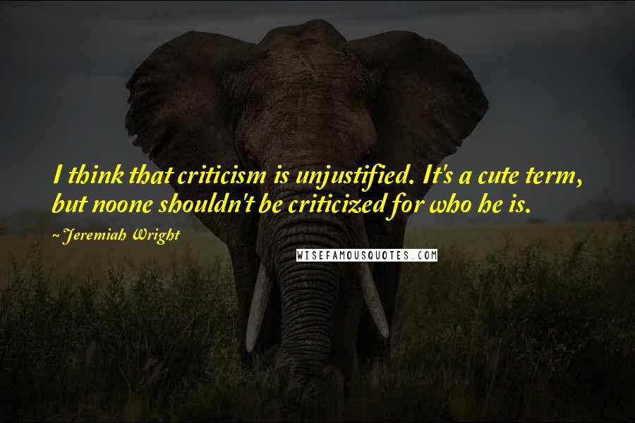 Jeremiah Wright Quotes: I think that criticism is unjustified. It's a cute term, but noone shouldn't be criticized for who he is.